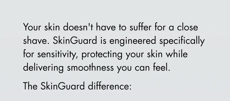 Your skin doesn't have to suffer for a close shave. SkinGuard is engineered specifically for sensitivity, protecting your skin while delivering smoothness you can feel. The SkinGuard difference: