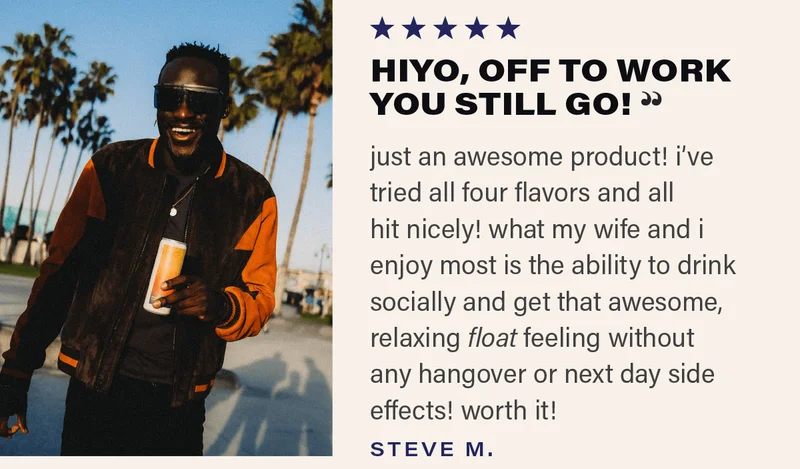⭐⭐⭐⭐⭐ "HIYO, OFF TO WORK YOU STILL GO! - just an awesome product! i've tried all four flavors and all hit nicely! what my wife and i enjoy most is the ability to drink socially and get that awesome, relaxing float feeling without any hangover or next day side effects! worth it!" - STEVE M.