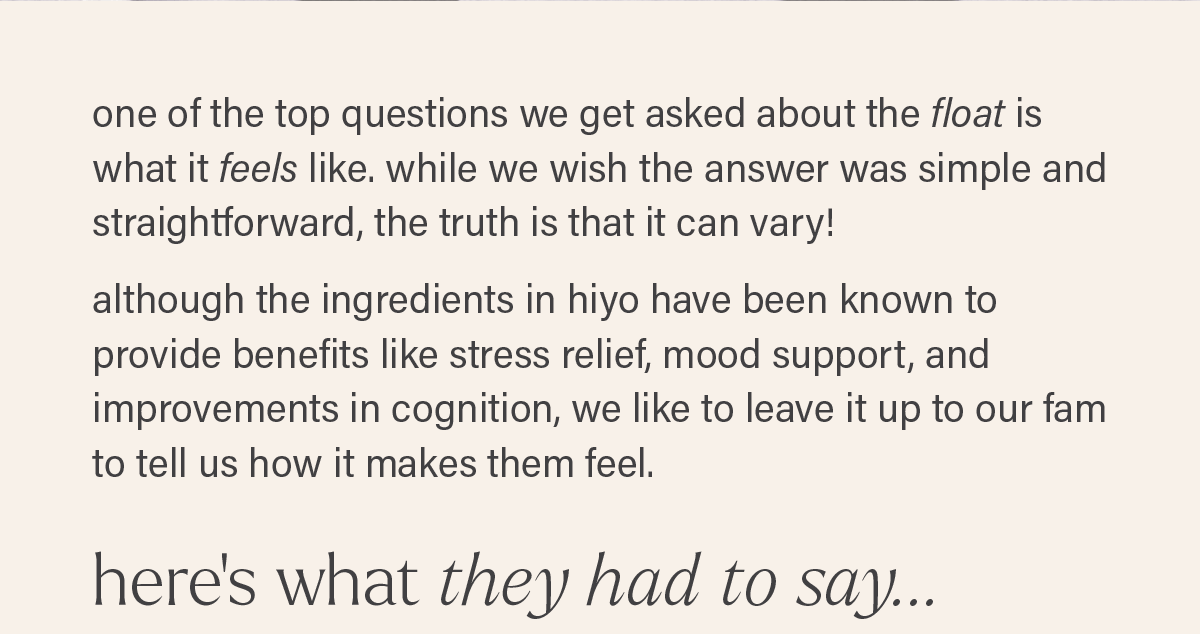 one of the top questions we get asked about the float is what it feels like. while we wish the answer was simple and straightforward, the truth is that it can vary! although the ingredients in hiyo have been known to provide benefits like stress relief, mood support, and improvements in cognition, we like to leave it up to our fam to tell us how it makes them feel. HERE'S WHAT THEY HAD TO SAY...