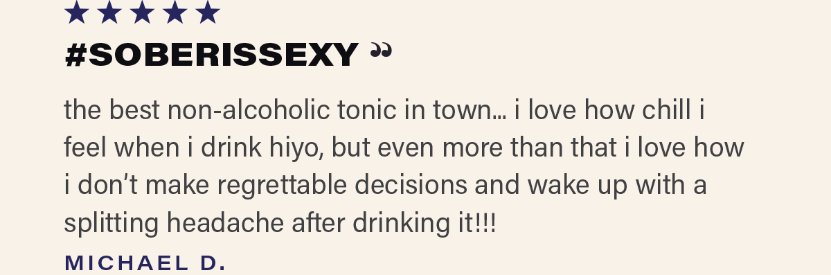 ⭐⭐⭐⭐⭐ "#SOBERISSEXY - the best non-alcoholic tonic in town... i love how chill i feel when i drink hiyo, but even more than that i love how i don't make regrettable decisions and wake up with a splitting headache after drinking it!!!" - MICHAEL D.