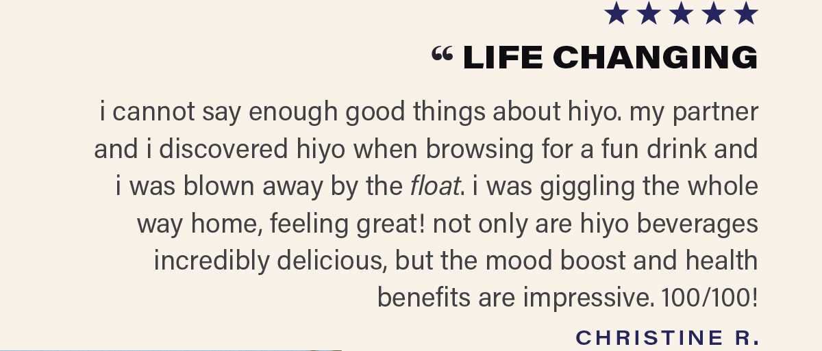 ⭐⭐⭐⭐⭐ "LIFE CHANGING - i cannot say enough good things about hiyo. my partner and i discovered hiyo when browsing for a fun drink and i was blown away by the float. i was giggling the whole way home, feeling great! not only are hiyo beverages incredibly delicious, but the mood boost and health benefits are impressive. 100/100!" - CHRISTINE R.