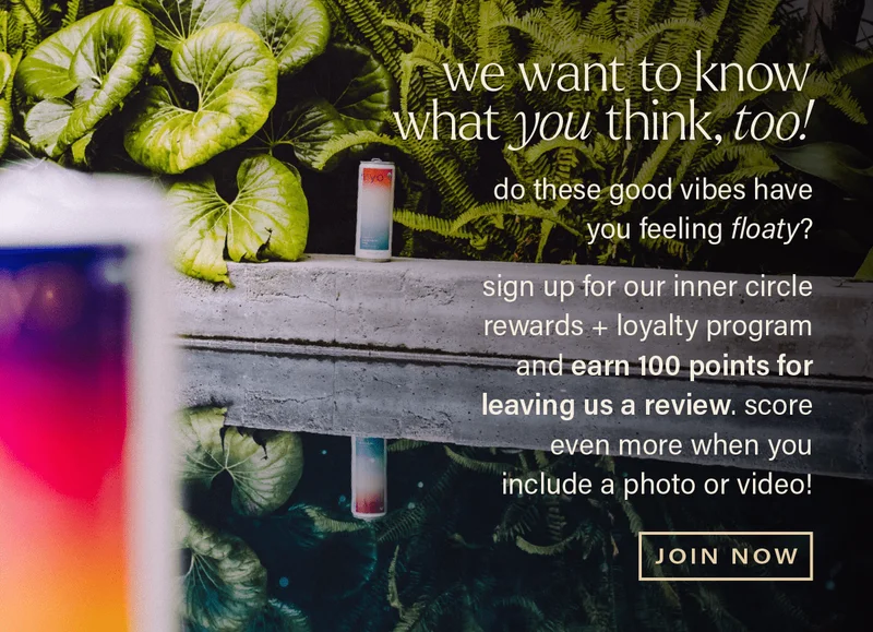 we want to know what YOU think, TOO! do these good vibes have you feeling floaty? sign up for our inner circle rewards + loyalty program and earn 100 points for leaving us a review, and score even more when you include a photo or video! [JOIN NOW]