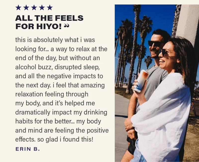 ⭐⭐⭐⭐⭐ "ALL THE FEELS FOR HIYO - this is absolutely what i was looking for... a way to relax at the end of the day, but without an alcohol buzz, disrupted sleep, and all the negative impacts to the next day. i feel that amazing relaxation feeling through my body, and it's helped me dramatically impact my drinking habits for the better... my body and mind are feeling the positive effects! so glad i found this!" - ERIN B.