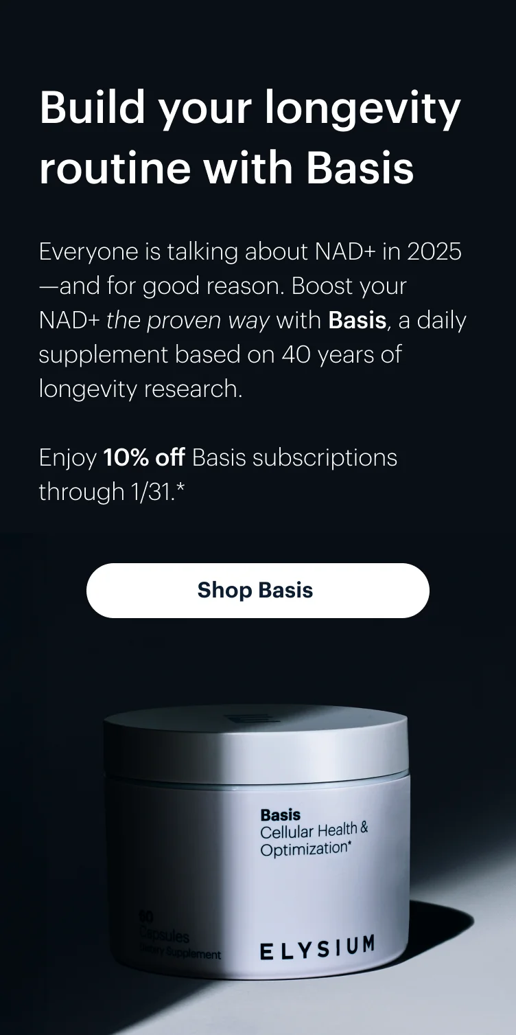 Build your longevity routine with Basis | Everyone is talking about NAD+ in 2025—and for good reason. Boost your NAD+ the proven way with Basis, a daily supplement based on 40 years of longevity research. | Enjoy 10% off Basis subscriptions through 1/31.* | Shop Basis