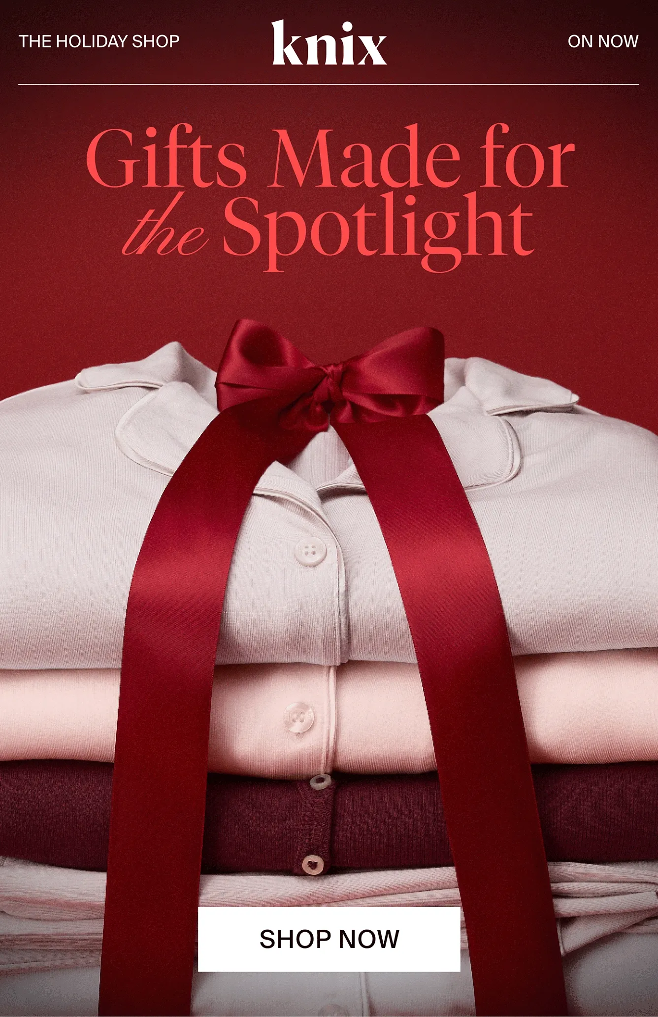 Knix. THE HOLIDAY SHOP. ON NOW. Gifts Made for the Spotlight. SHOP NOW