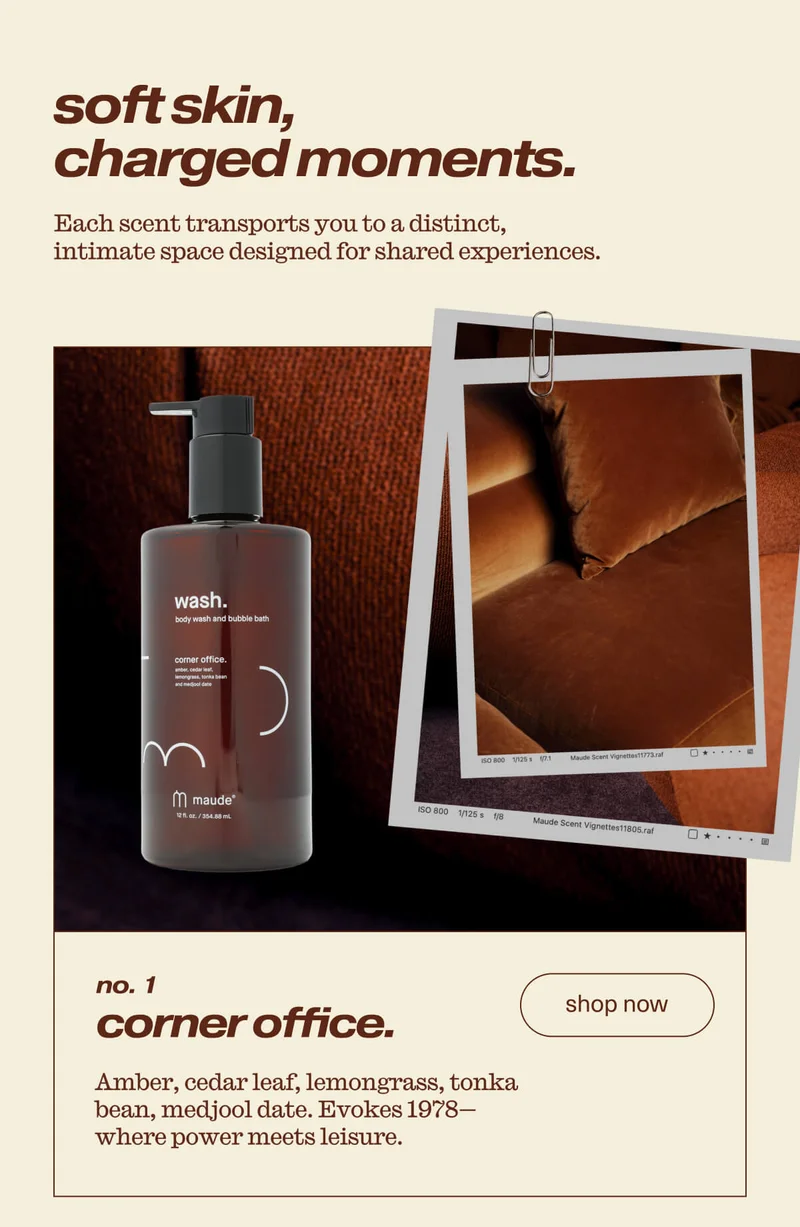 soft skin, charged moments. | Each scent transports you to a distinct, intimate space designed for shared experiences. | no. 1 | corner office. | Amber, cedar leaf, lemongrass, tonka bean, medjool date. Evokes 1978- where power meets leisure. | [ shop now ]