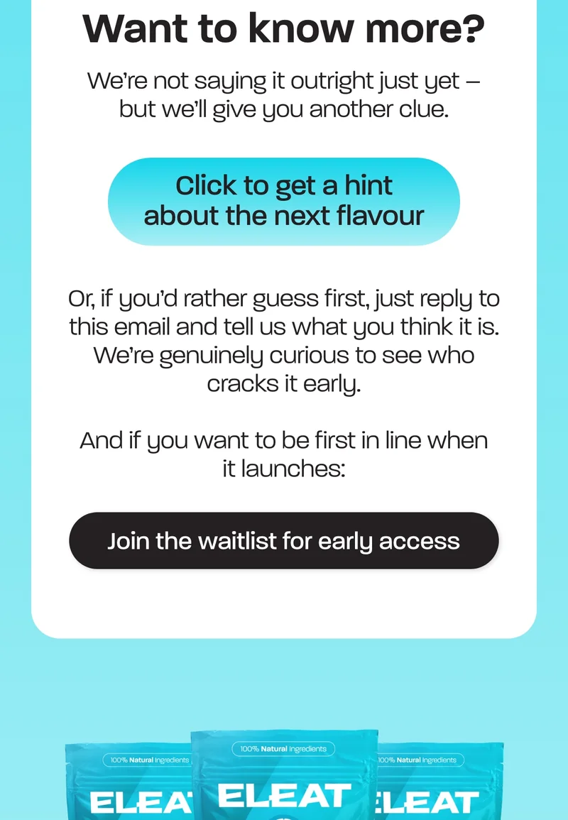 We’re not saying it outright just yet – but we’ll give you another clue. Or, if you’d rather guess first, just reply to this email and tell us what you think it is. We’re genuinely curious to see who cracks it early.  And if you want to be first in line when it launches: