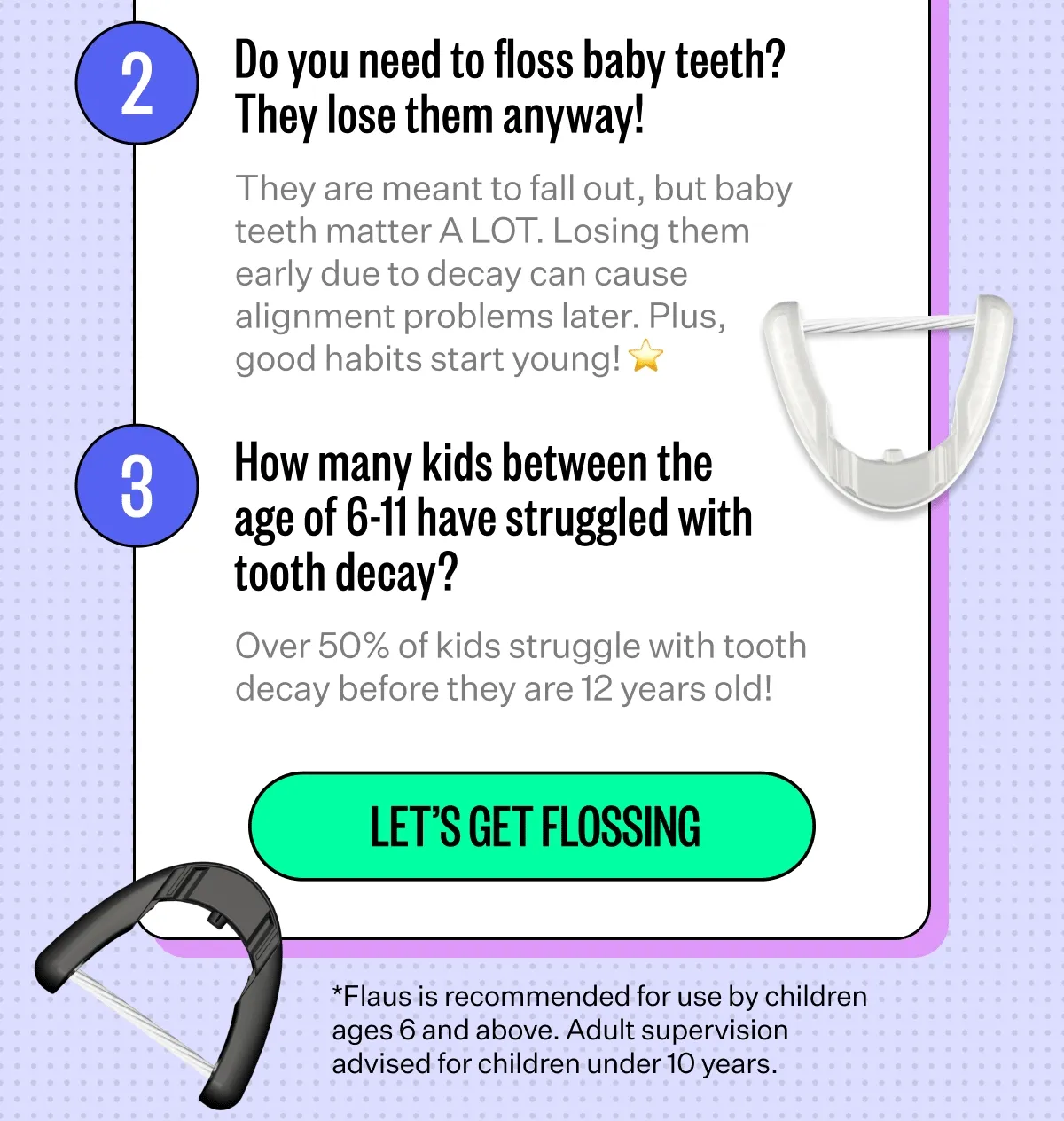 2. Do you need to floss baby teeth? They lose hem anyway! - They are meant to fall out, but baby teeth matter A LOT. Losing them early due to decay can cause alignment problems later. Plus, good habits start young! | 3. How many kids between the age of 6-11 have struggled with tooth decay? - Over 50% of kids struggle with the tooth decay before they are 12 years old! | Let's get Flossing | *Flaus is recommended for use by children ages 6 and above. Adult supervision advised for children under 10 years.