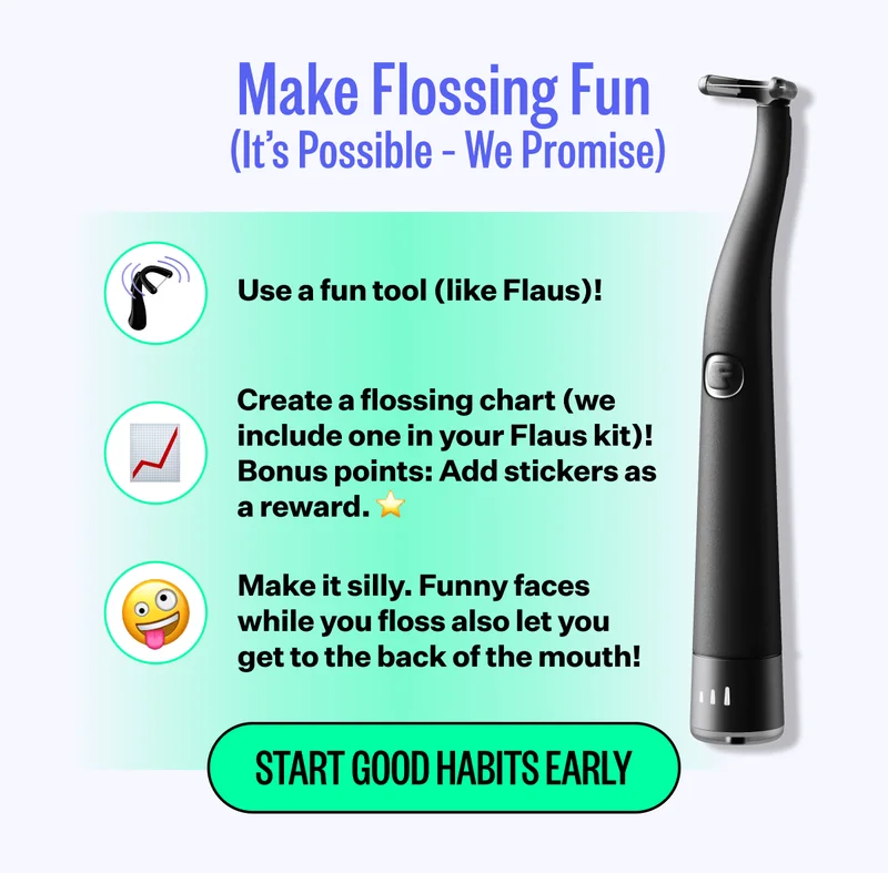 Make Flossing Fun (It's Possible - We Promise) | Use a fun tool (like Flaus)! 📈 Create a flossing chart (we include one in your Flaus kit)! Bonus points: Add stickers as a reward. ⭐️ 🤪 Make it silly. Funny faces while you floss also let you get to the back of the mouth! | Start Good Habits Early