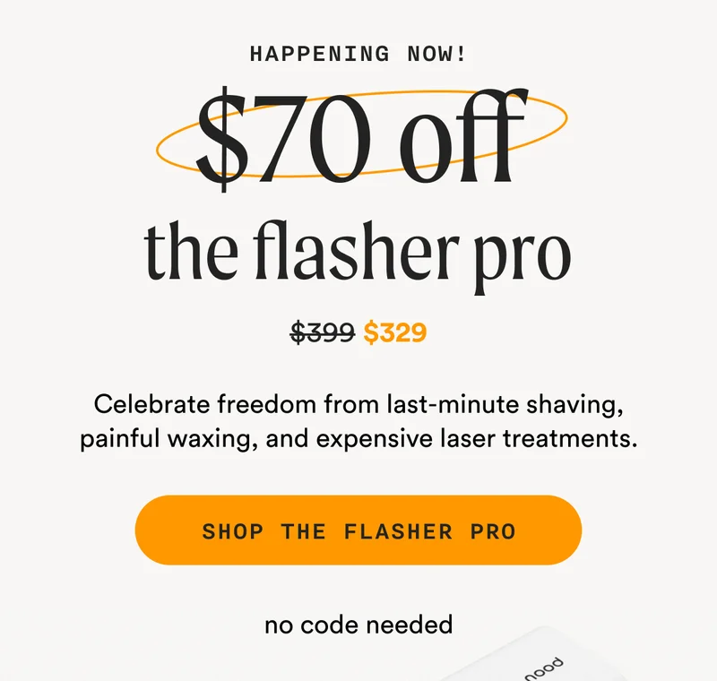 Happening Now! - $70 off the flasher pro - (Retail Price = $399 - Sale Price = $329) - Celebrate freedom from last-minute shaving, painful waxing, and expensive laser treatments. - SHOP THE FLASHER PRO - no code needed
