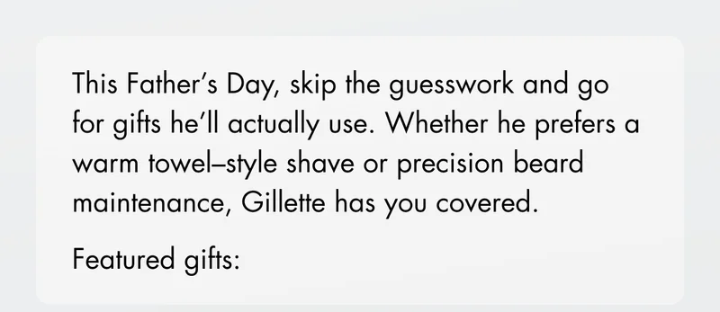 This Father’s Day, skip the guesswork and go for gifts he’ll actually use. Whether he prefers a warm towel–style shave or precision beard maintenance, Gillette has you covered. Featured gifts: