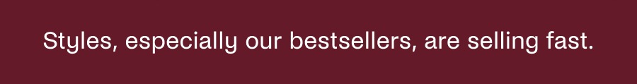 Styles, especially our bestsellers, are selling fast.