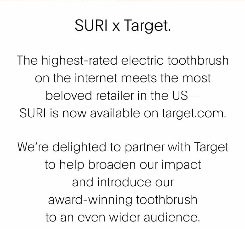 SURI x Target. | SURI x Target. The highest-rated electric&nbsp;toothbrush on the internet meets the most beloved retailer in the US— SURI is now available on target.com. We’re delighted to partner with Target to help broaden our impact and introduce our award-winning toothbrush to an even&nbsp;wider audience.