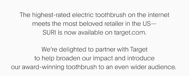 SURI x Target. | SURI x Target. The highest-rated electric&nbsp;toothbrush on the internet meets the most beloved retailer in the US— SURI is now available on target.com. We’re delighted to partner with Target to help broaden our impact and introduce our award-winning toothbrush to an even&nbsp;wider audience.