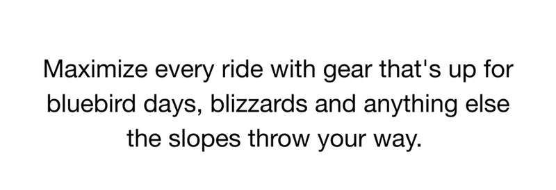 Maximize every ride with gear that's up for bluebird days, blizzards and anything else the slopes throw your way.