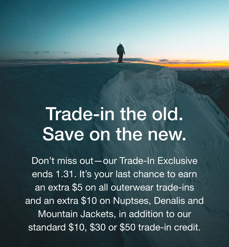 Trade-in the old. Save on the new. Don't miss out-our Trade-In Exclusive ends 1.31. It's your last chance to earn an extra $5 on all outerwear trade-ins and an extra $10 on Nuptses, Denalis and Mountain Jackets, in addition to our standard $10, $30 or $50 trade-in credit.