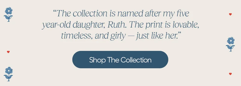 The collection is named after my five year-old daughter, Ruth. The print is lovable, timeless, and girly- just like her." - Shop the Collection