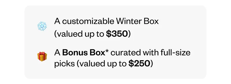A customizable Winter Box (valued up to $350) | A Bonus Box curated with full-size picks (valued up to $250)