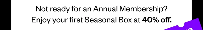 Not ready for an Annual Membership? Enjoy your first Seasonal Box at 40% off.