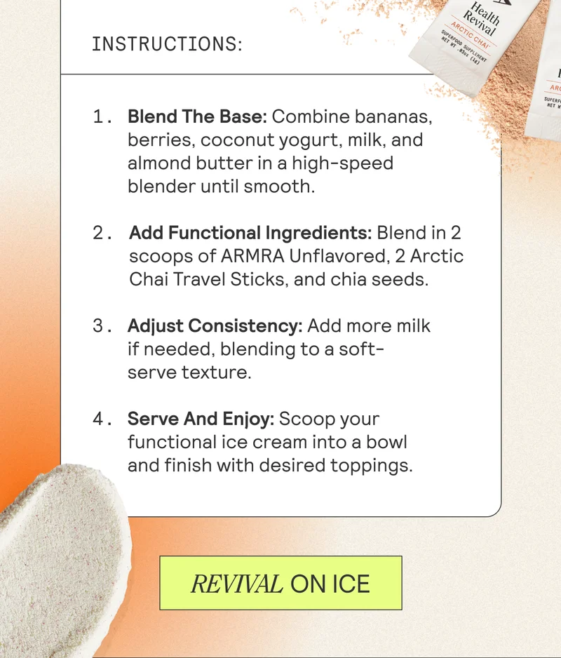Instructions  1. Blend The Base: Combine bananas, berries, coconut yogurt, milk, and almond butter in a high-speed blender until smooth.    2. Add Functional Ingredients: Blend in 2 scoops of ARMRA Unflavored 2 Arctic Chai Travel Sticks, and chia seeds.   3. Adjust Consistency: Add more milk if needed, blending to a soft-serve texture.   4. Serve And Enjoy: Scoop your functional ice cream into a bowl and finish with desired toppings. REVIVAL ON ICE