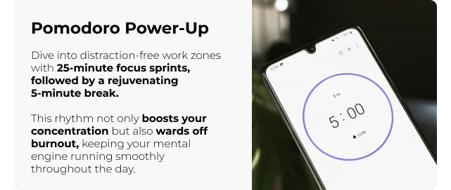 Pomodoro Power-Up: Dive into distraction-free work zones with 25-minute focus sprints, followed by a rejuvenating 5-minute break. This rhythm not only boosts your concentration but also wards off burnout, keeping your mental engine running smoothly throughout the day.