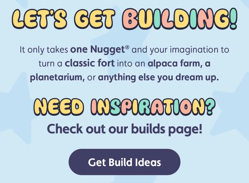Let's Get Building! It only takes one Nugget® and your imagination to turn a classic fort into an alpaca farm, a planetarium, or anything else you dream up. Need inspiration? Check out our builds page! Get Build Ideas