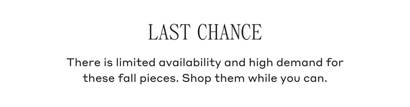 LAST CHANCE There is limited availability and high demand for these fall pieces. Shop them while you can.