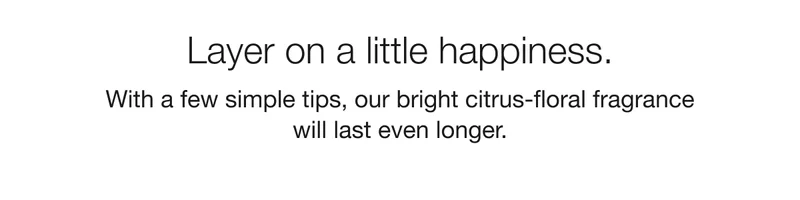 Layer on a little happiness. With a few simple tips, our bright citrus-floral fragrance will last even longer.