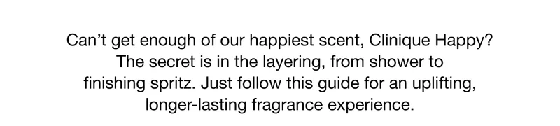 Can't get enough of our happiest scent, Clinique Happy? The secret is in the layering, from shower to finishing spritz. Just follow this guide for an uplifting, longer-lasting fragrance experience.
