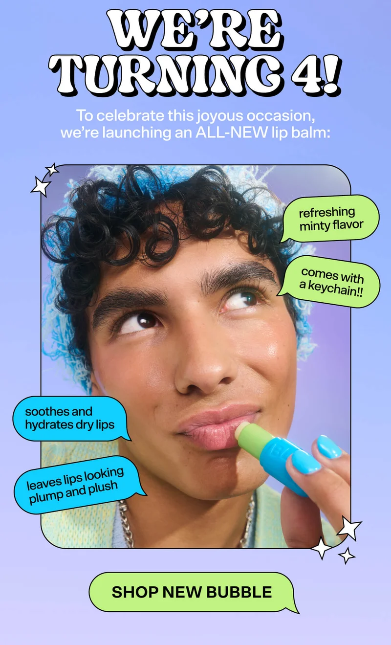 It’s Bubble’s 4th birthday! To celebrate this joyous occasion, we’re launching an ALL-NEW addition to our lip balm lineup: Soothes and hydrates dry lips. Leaves lips looking plump and plush. Has a refreshing minty flavor! Comes with a keychain!! SHOP NEW BUBBLE