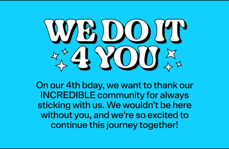 We do it 4 you  On our 4th bday, we want to thank our INCREDIBLE community for always sticking with us. We wouldn’t be here without you, and we’re so excited to continue this journey together!
