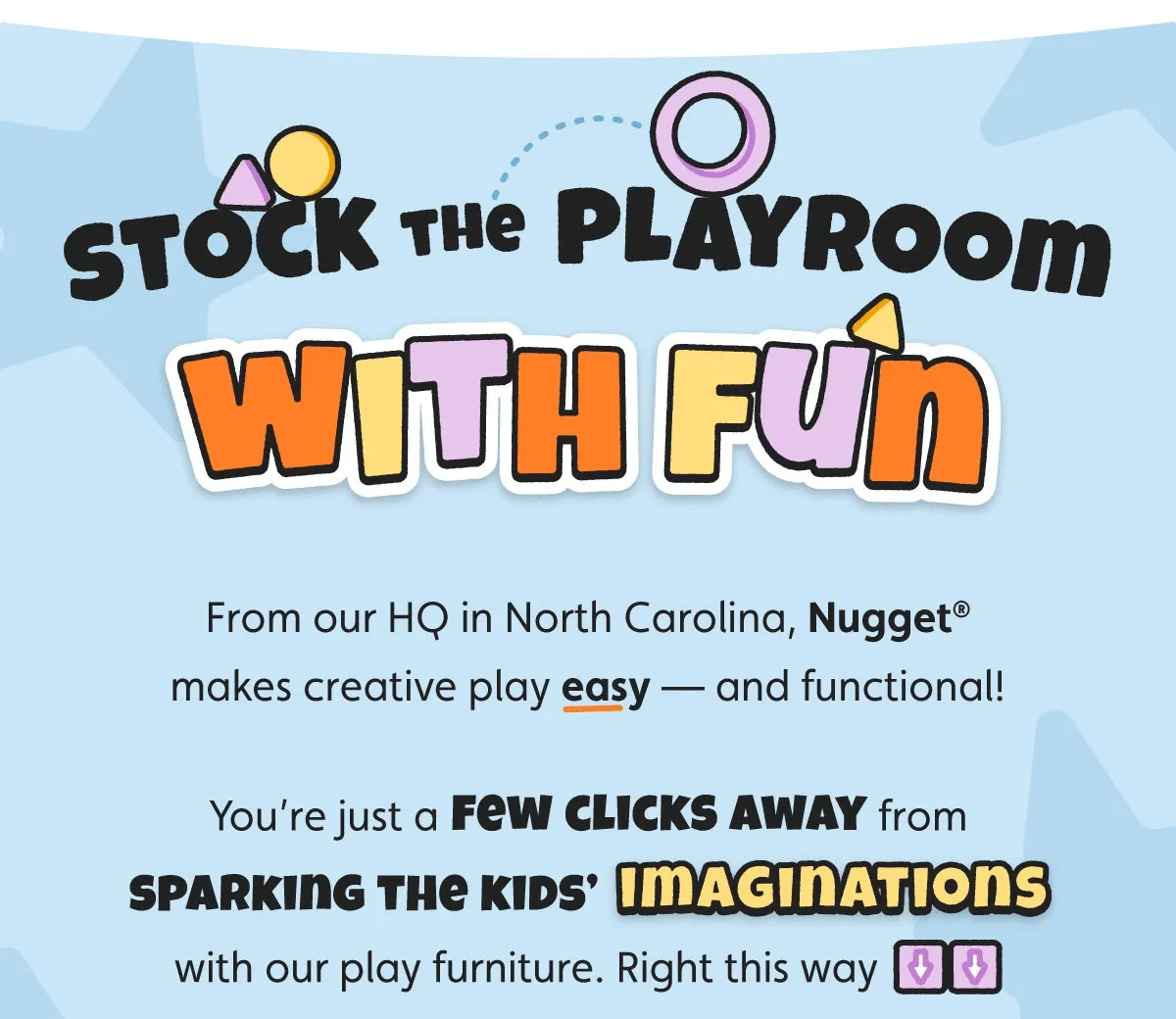 Stock the Playroom With Fun. From our HQ in North Carolina, Nugget® makes creative play easy — and functional! You’re just a few clicks away from sparking the kids’ imaginations with our play furniture. Right this way
