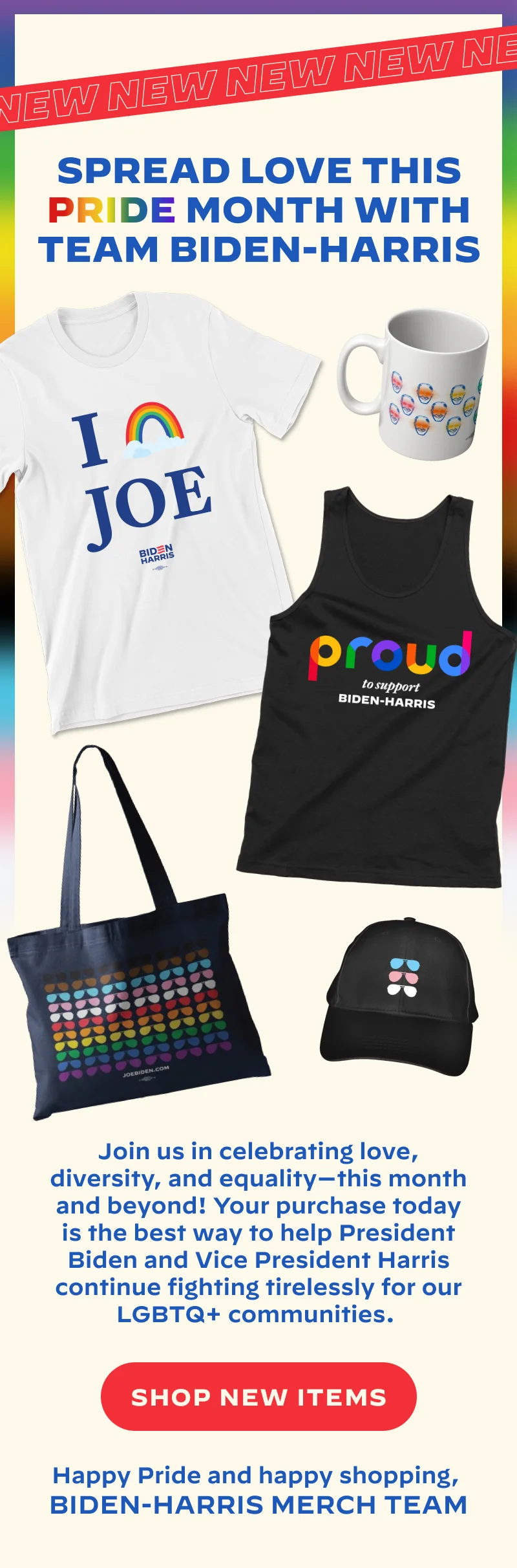 SPREAD LOVE THIS PRIDE MONTH WITH TEAM BIDEN-HARRIS  Join us in celebrating love, diversity, and equality -- this month and beyond! Making a purchase today is the best way to help President Biden and Vice President Harris continue fighting for our LGBTQ+ community.  [SHOP NEW ITEMS]  Happy Pride and happy shopping,  Biden-Harris Merch Team