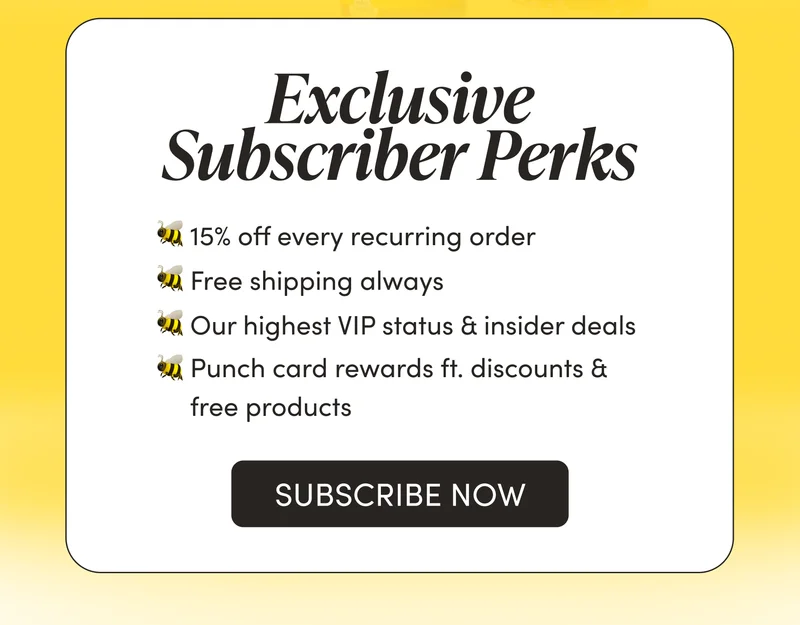 Exclusive Subscriber Perks    🐝 15% off every recurring order   🐝 Free shipping always  🐝 Our highest VIP status & insider deals  🐝 Punch card rewards ft. discounts & free products