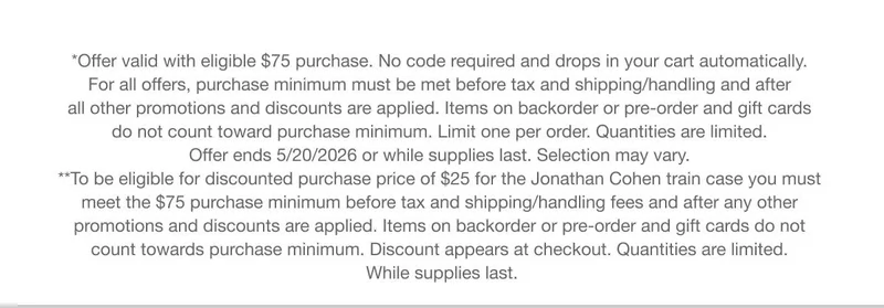 *Offer valid with eligible $75 purchase. No code required and drops in your cart automatically. For all offers, purchase minimum must be met before tax and shipping/handling and after all other promotions and discounts are applied. Items on backorder or pre-order and gift cards do not count toward purchase minimum. Limit one per order. Quantities are limited. Offer ends 5/20/2026 or while supplies last. Selection may vary. | **To be eligible for discounted purchase price of $25 for the Jonathan Cohen train case you must meet the $75 purchase minimum before tax and shipping/handling fees and after any other promotions and discounts are applied. Items on backorder or pre-order and gift cards do not count towards purchase minimum. Discount appears at checkout. Quantities are limited. While supplies last.