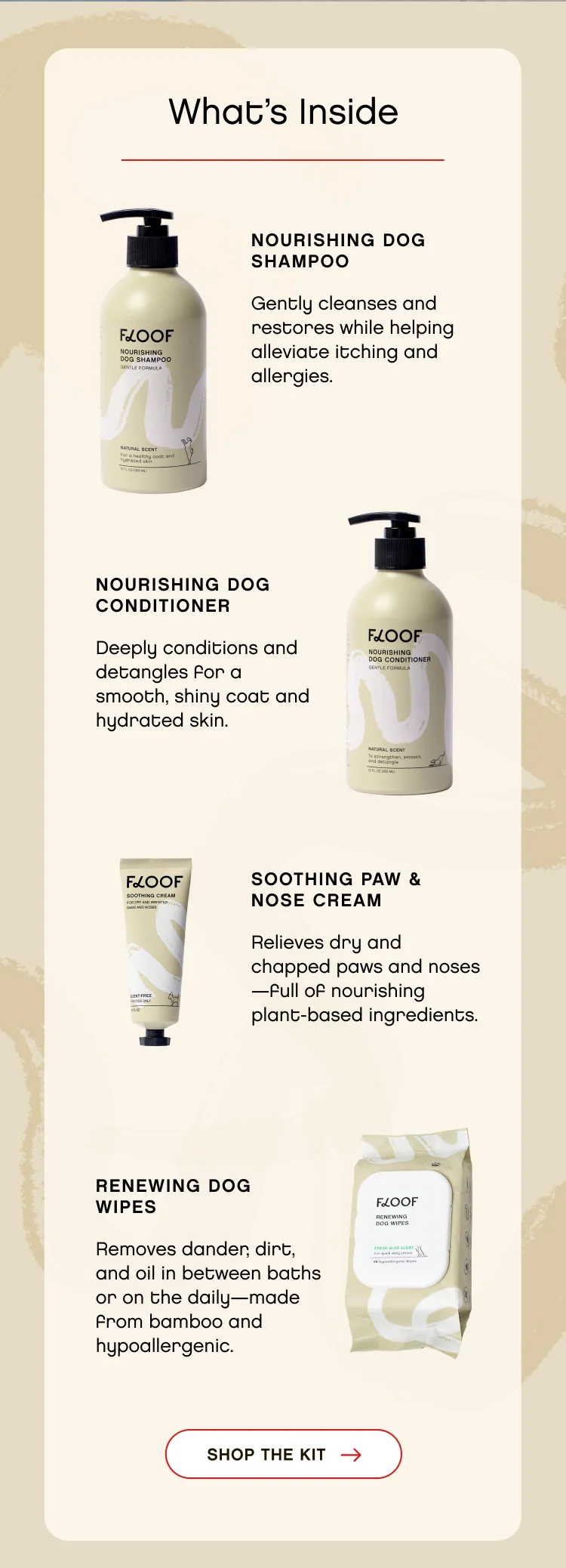 What’s Inside. Nourishing Dog Shampoo - Gently cleanses and restores while helping alleviate itching and allergies. Nourishing Dog conditioner. Deeply conditions and detangles for a smooth, shiny coat and hydrated skin. soothing paw & nose cream. Relieves dry and chapped paws and noses—full of nourishing plant-based ingredients. Renewing dog Wipes. Removes dander, dirt, and oil in between baths or on the daily—made from bamboo and hypoallergenic. Shop The Kit.