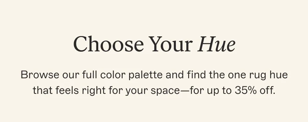 Choose Your Hue Browse our full color palette and find the one rug hue that feels right for your space—for up to 35% off.