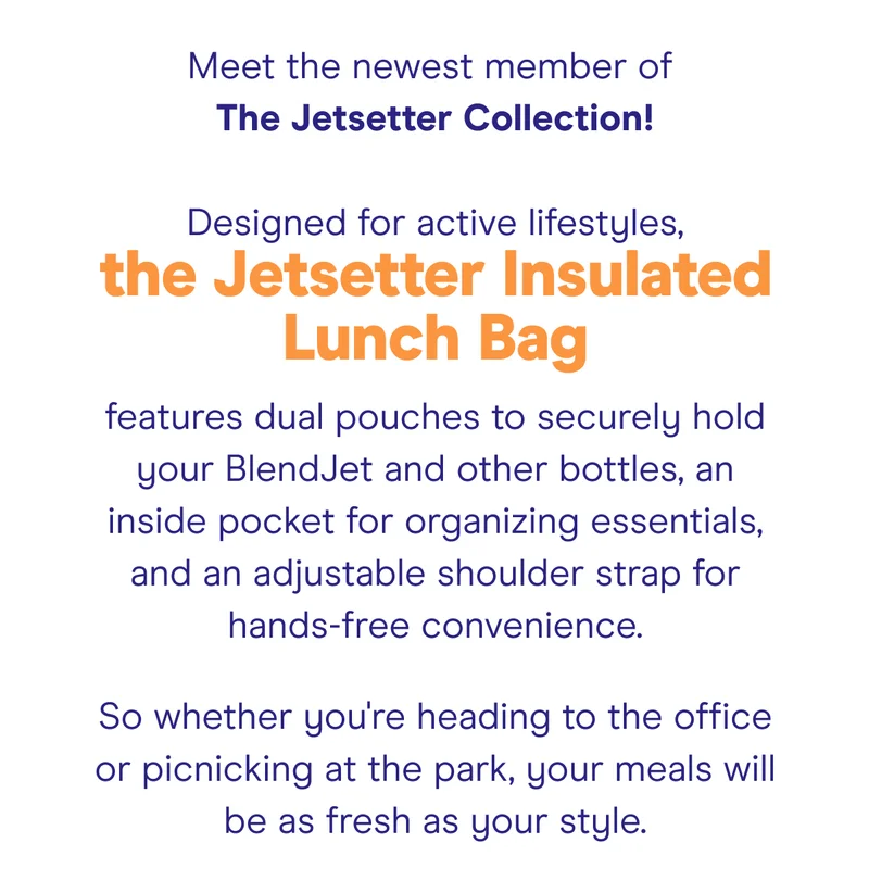 Meet the newest member of The Jetsetter Collection!  Designed for active lifestyles, the Jetsetter Insulated Lunch Bag features dual pouches to securely hold your BlendJet and other bottles, an inside pocket for organizing essentials, and an adjustable shoulder strap for hands-free convenience.