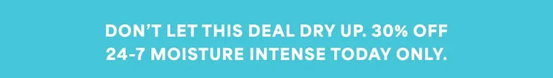 DON’T LET THIS DEAL DRY UP. 30% OFF 24-7 MOISTURE INTENSE TODAY ONLY.