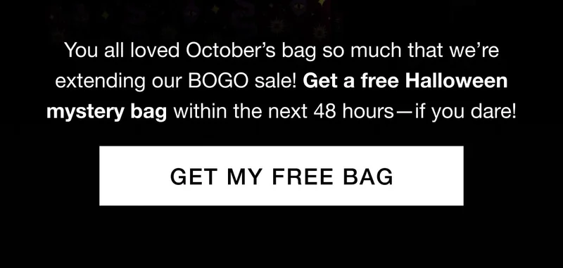 You all loved Octoberโs bag so much that weโre extending our BOGO sale! Get a free Halloween mystery bag within the next 48 hoursโif you dare!