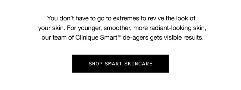 You don’t have to go to extremes to revive the look of your skin. For younger, smoother, more radiant-looking skin, our team of Clinique Smart TM de-agers gets visible results. SHOP SMART SKINCARE
