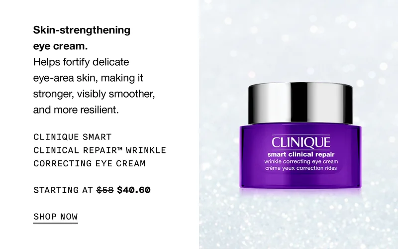 Skin-strengthening eye cream. Helps fortify delicate eye-area skin, making it stronger, visibly smoother, and more resilient. CLINIQUE SMART CLINICAL REPAIR TM WRINKLE CORRECTING EYE CREAM STARTING AT $40.60 SHOP NOW