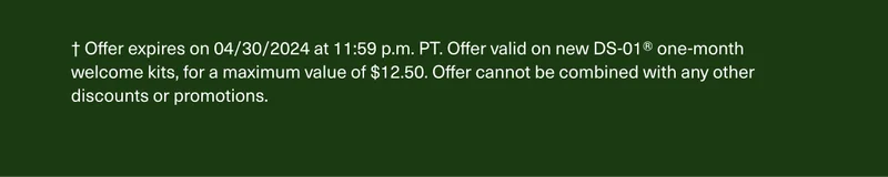 † Offer expires on 4/30/2024 at 11:59 p.m. PT. Offer valid on new DS-01® one-month welcome kits, for a maximum value of $12.50. Offer cannot be combined with any other discounts or promotions.