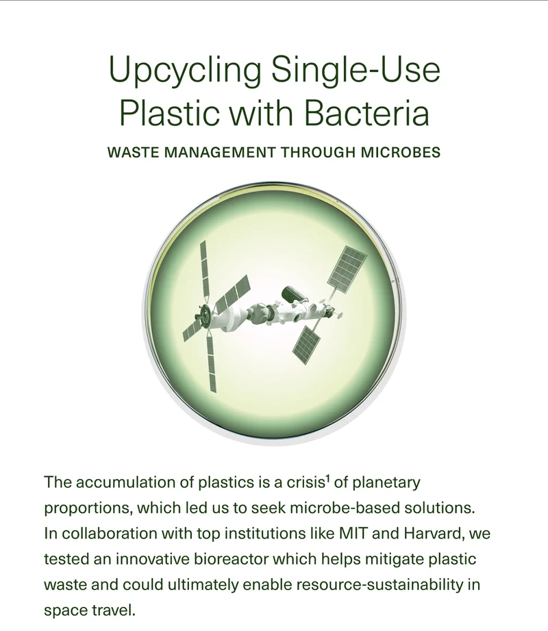 Upcycling Single-Use Plastic with Bacteria WASTE MANAGEMENT THROUGH MICROBES The accumulation of plastics is a crisis1 of planetary proportions, which led us to seek microbe-based solutions. In collaboration with top institutions like MIT and Harvard, we tested an innovative bioreactor which helps mitigate plastic waste and could ultimately enable resource-sustainability in space travel.