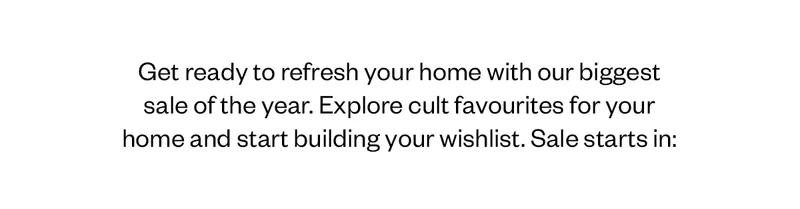 Get ready to refresh your home with our biggest sale of the year. Explore cult favourites for your home and start building your wishlist. Sale starts in:
