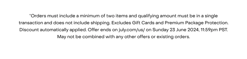*Orders must include a minimum of two items and qualifying amount must be in a single transaction and does not include shipping. Excludes Gift Cards and Premium Package Protection. Discount automatically applied. Offer ends on july.com/us/ on Sunday 23 June 2024, 11:59pm PST. May not be combined with any other offers or existing orders.