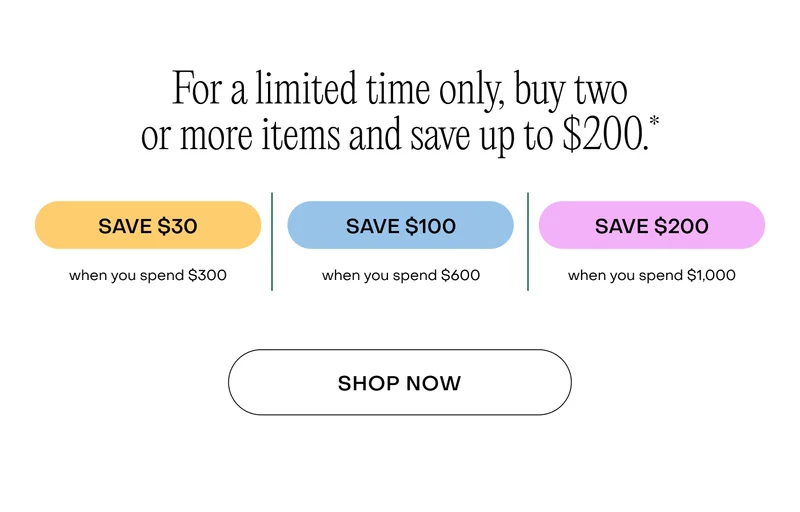 For a limited time only, buy two or more items and save up to $200.* Save $30 when you spend $300. Save $100 when you spend $600. Save $200 when you spend $1,000. Shop now.