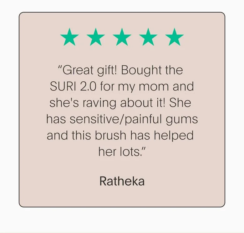 “Great gift! Bought the SURI 2.0 for my mom and she's raving about it! She has sensitive/painful gums and this brush has helped her lots.” - Ratheka