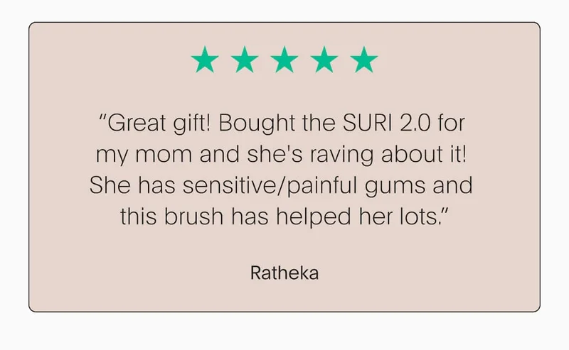 “Great gift! Bought the SURI 2.0 for  my mom and she's raving about it!  She has sensitive/painful gums and  this brush has helped her lots.” - Ratheka