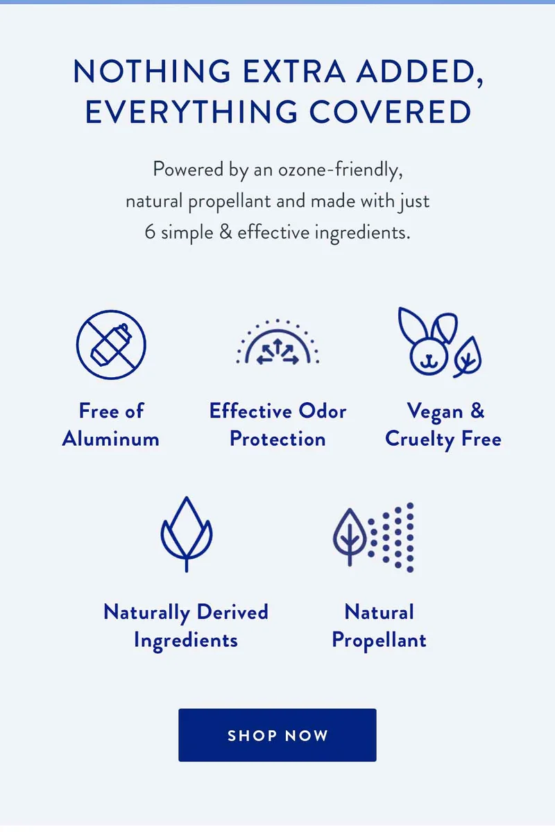 NOTHING EXTRA ADDED, EVERYTHING COVERED | Powered by an ozone-friendly, natural propellant and made with just 6 simple & effective ingredients. | Free of Aluminum | Effective Odor Protection | Vegan & Cruelty Free | Naturally Derived Ingredients | Natural Propellant | SHOP NOW